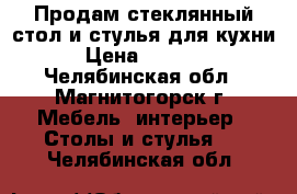 Продам стеклянный стол и стулья для кухни › Цена ­ 5 000 - Челябинская обл., Магнитогорск г. Мебель, интерьер » Столы и стулья   . Челябинская обл.